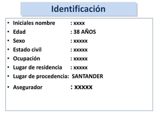 • Iniciales nombre : xxxx
• Edad : 38 AÑOS
• Sexo : xxxxx
• Estado civil : xxxxx
• Ocupación : xxxxx
• Lugar de residencia : xxxxx
• Lugar de procedencia: SANTANDER
• Asegurador : xxxxx
Identificación
 