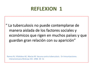 REFLEXION 1
“ La tuberculosis no puede contemplarse de
manera aislada de los factores sociales y
económicos que rigen en muchos países y que
guardan gran relación con su aparición”
Ramos RJ, Villalobos HE, Macías M. Vacuna contra tuberculosis. En Inmunizaciones.
Interamericana McGraw-Hill. 1998: 39- 51
 