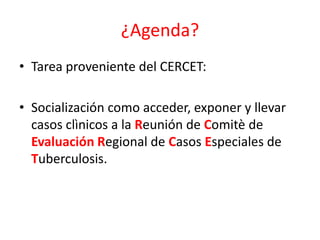 ¿Agenda?
• Tarea proveniente del CERCET:
• Socialización como acceder, exponer y llevar
casos clìnicos a la Reunión de Comitè de
Evaluación Regional de Casos Especiales de
Tuberculosis.
 