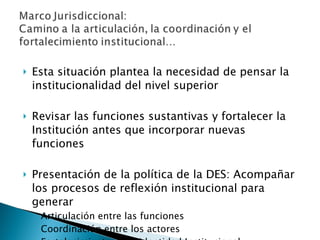 Esta situación plantea la necesidad de pensar la institucionalidad del nivel superior Revisar las funciones sustantivas y fortalecer la Institución antes que incorporar nuevas funciones Presentación de la política de la DES: Acompañar los procesos de reflexión institucional para generar  Articulación entre las funciones Coordinación entre los actores Fortalecimiento de la identidad Institucional 