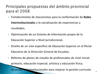 Fortalecimiento de mecanismos para la conformación de  Redes Interinstitucionales  y la socialización de experiencias y resultados .  Optimización de un Sistema de Información propio de la Educación Superior a Nivel Jurisdiccional.  Diseño de un sitio específico de Educación Superior en el Portal Educativo de la Dirección General de Escuelas.  Reforma de planes de estudio de profesorados de nivel inicial, primario, educación especial, artística y educación física.  Acuerdos interinstitucionales para mejorar la gestión curricular de las carreras en curso. 