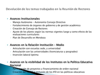 Avances Institucionales Manejo Autónomo – Autonomía Consejo Directivo Fortalecimiento de órganos de gobierno y de gestión académica Creación de Consejo de Rectores Ajuste de los planes según las normas vigentes luego y como efecto de las evaluaciones curriculares Plan de Desarrollo en Mendoza   Avances en la Relación Institución – Medio Articulación con escuelas sede, y universidad Articulación con las universidades (licenciaturas y posgrados) Inserción laboral óptima Avances en la visibilidad de los Institutos en la Política Educativa Nacional Participación de proyectos y financiamiento de orden nacional Creación del INFOD e inclusión de los IFD en las políticas educativas 