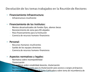 Financiamiento Infraestructura: Infraestructura insuficiente Financiamiento de los Institutos: Montos desactualizados de Fondos fijos, abonos becas Reconocimiento de zona para IES alejados Poco financiamiento para la Institución Carencia de recursos humano-financieros   Personal: Recursos Humanos insuficientes Sueldo de los equipos directivos Carencia de recursos humano-financieros Aspectos normativos y legales: Normativa sobre incompatibilidad Titularización Los públicos piden estabilidad docente, titularización Normativa escaza o nula para la titularización para acceso a cargos jerárquicos No participación de la DES en la Junta Calificadora sobre tema de incumbencia de títulos Ausencia de procesos para formar consensos previamente a emisión de las normas 