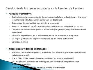 Aspectos organizativos: Desfasaje entre la implementación de proyectos en el plano pedagógico y el financiero contable (rendición, facturación, demora en los depósitos) Desigualdad de oportunidad para acceder a programas Ausencia de procesos para formar consensos previamente a emisión de las normas Cierta discontinuidad de las políticas educativas (por ejemplo: programa de desarrollo profesional) Detección de problemas en la implementación de los proyectos y  programas Los logros y dificultades dependen del grado de desarrollo institucional Carreras a término Necesidades y deseos expresados: Se solicita continuidad de políticas y acciones, más eficiencia que antes y más claridad en la implementación Que la DES y la DEP se complementen (acciones, normativas, decisiones) Los  IFD privados piden que se homologuen con normativas o implementación laboralmente posibles Tener un lugar en el sistema educativo provincial de Mendoza Pensar los Institutos como integrantes de un Sistema, solidarios y no competitivos Necesidad de sentirse acompañados 