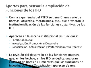 Con la experiencia del PTFD se generó  una serie de normas, acuerdos, mecanismos, etc., que previeron la institucionalización de las funciones sustantivas de los IFD. Aparecen en la escena institucional las funciones: Formación Inicial Investigación, Promoción y Desarrollo Capacitación, Actualización y Perfeccionamiento Docente La revisión del desarrollo de las funciones muestra que, en los hechos, en los IFD se dedica una gran cantidad de horas a FI, mientras que las funciones de Investigación y la Capacitación aparecen de una manera más difusa. 