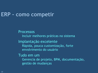 Processos
Incluir melhores práticas no sistema
Implantação excelente
Rápida, pouca customização, forte
envolvimento do usuário
Tudo em um
Gerencia de projeto, BPM, documentação,
gestão de mudanças
ERP – como competir
20
 