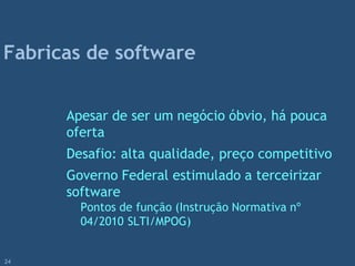 Apesar de ser um negócio óbvio, há pouca
oferta
Desafio: alta qualidade, preço competitivo
Governo Federal estimulado a terceirizar
software
Pontos de função (Instrução Normativa nº
04/2010 SLTI/MPOG)
Fabricas de software
24
 