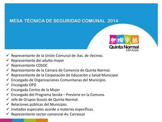 MESA TÉCNICA DE SEGURIDAD COMUNAL 2014
 Representante de la Unión Comunal de Jtas. de Vecinos.
 Representante del adulto mayor
 Representante COSOC
 Representante de la Cámara de Comercio de Quinta Normal.
 Representante de la Corporación de Educación y Salud Municipal.
 Encargado de Organizaciones Comunitarias del Municipio.
 Encargada OPD
 Encargada Centro de la Mujer
 Encargado del Programa Senda – Previene en la Comuna.
 Jefe de Grupos Scouts de Quinta Normal.
 Relaciones públicas del Municipio.
 Invitados especiales acorde a materias específicas.
 Representante sector comercial Av. Carrascal
 