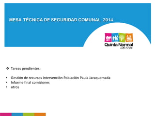 MESA TÉCNICA DE SEGURIDAD COMUNAL 2014
 Tareas pendientes:
• Gestión de recursos intervención Población Paula Jaraquemada
• Informe final comisiones
• otros
 