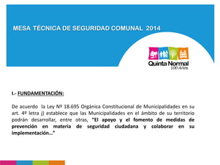 MESA TÉCNICA DE SEGURIDAD COMUNAL 2014
I.- FUNDAMENTACIÓN:
De acuerdo la Ley Nº 18.695 Orgánica Constitucional de Municipalidades en su
art. 4º letra j) establece que las Municipalidades en el ámbito de su territorio
podrán desarrollar, entre otras, “El apoyo y el fomento de medidas de
prevención en materia de seguridad ciudadana y colaborar en su
implementación…”
 
