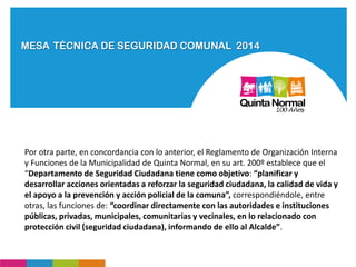 MESA TÉCNICA DE SEGURIDAD COMUNAL 2014
Por otra parte, en concordancia con lo anterior, el Reglamento de Organización Interna
y Funciones de la Municipalidad de Quinta Normal, en su art. 200º establece que el
“Departamento de Seguridad Ciudadana tiene como objetivo: “planificar y
desarrollar acciones orientadas a reforzar la seguridad ciudadana, la calidad de vida y
el apoyo a la prevención y acción policial de la comuna”, correspondiéndole, entre
otras, las funciones de: “coordinar directamente con las autoridades e instituciones
públicas, privadas, municipales, comunitarias y vecinales, en lo relacionado con
protección civil (seguridad ciudadana), informando de ello al Alcalde”.
 