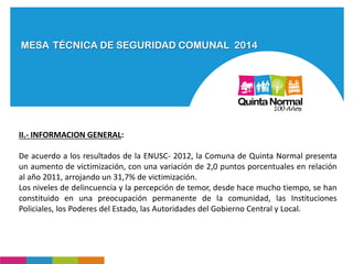 MESA TÉCNICA DE SEGURIDAD COMUNAL 2014
II.- INFORMACION GENERAL:
De acuerdo a los resultados de la ENUSC- 2012, la Comuna de Quinta Normal presenta
un aumento de victimización, con una variación de 2,0 puntos porcentuales en relación
al año 2011, arrojando un 31,7% de victimización.
Los niveles de delincuencia y la percepción de temor, desde hace mucho tiempo, se han
constituido en una preocupación permanente de la comunidad, las Instituciones
Policiales, los Poderes del Estado, las Autoridades del Gobierno Central y Local.
 