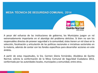 MESA TÉCNICA DE SEGURIDAD COMUNAL 2014
A pesar del esfuerzo de las instituciones de gobierno, los Municipios juegan un rol
extremadamente importante en el abordaje del problema delictivo. Si bien no son los
responsables directos de proveer seguridad a la comunidad, éstos tienen un rol clave en la
selección, focalización y articulación de las políticas nacionales e iniciativas sectoriales en
la materia, además de contar con los fondos específicos para desarrollar acciones en este
ámbito.
A partir de estas inquietudes, la Sra. Carmen Gloria Fernández, Alcaldesa de Quinta
Normal, solicita la conformación de la Mesa Comunal de Seguridad Ciudadana 2013,
conformada por las autoridades locales, municipales y comunidad, entre otras.
 