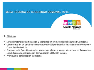 MESA TÉCNICA DE SEGURIDAD COMUNAL 2014
 Objetivos:
 Ser una instancia de articulación y coordinación en materias de Seguridad Ciudadana.
 Constituirse en un canal de comunicación social para facilitar la acción de Prevención y
Control de las Policías.
 Proponer a la Sra. Alcaldesa los proyectos, planes y cursos de acción en Prevención
social, Prevención situacional, Comunicación y Difusión y otros.
 Promover la participación ciudadana.
 