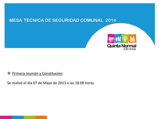 MESA TÉCNICA DE SEGURIDAD COMUNAL 2014
 Primera reunión y Constitución:
Se realizó el día 07 de Mayo de 2013 a las 18.00 horas.
 