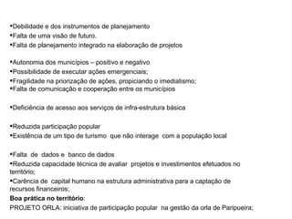 Debilidade e dos instrumentos de planejamento Falta de uma visão de futuro. Falta de planejamento integrado na elaboração de projetos Autonomia dos municípios – positivo e negativo Possibilidade de executar ações emergenciais; Fragilidade na priorização de ações, propiciando o imediatismo; Falta de comunicação e cooperação entre os municípios Deficiência de acesso aos serviços de infra-estrutura básica Reduzida participação popular Existência de um tipo de turismo  que não interage  com a população local  Falta  de  dados e  banco de dados Reduzida capacidade técnica de avaliar  projetos e investimentos efetuados no  território; Carência de  capital humano na estrutura administrativa para a captação de recursos financeiros; Boa prática no território :  PROJETO ORLA: iniciativa de participação popular  na gestão da orla de Paripueira; MESA TEMATICA: QUALIDADE URBANA, INFRA-ESTRUTURA E PLANEJAMENTO PRINCIPAIS PONTOS DA DISCUSSAO 