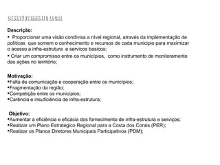 Descrição: Proporcionar uma visão condivisa a nível regional, através da implementação de políticas  que somem o conhecimento e recursos de cada municipio para maximizar o acesso a infra-estrutura  e servicos basicos;  Criar um compromisso entre os municípios,  como instrumento de monitoramento das ações no território; Motivação: Falta de comunicação e cooperação entre os municípios; Fragmentação da região; Competição entre os municípios; Carência e insuficiência de infra-estrutura; Objetivo: Aumentar a eficiência e eficácia dos fornecimento de infra-estrutura e serviços; Realizar um Plano Estrategico Regional para a Costa dos Corais (PER); Realizar os Planos Diretores Municipais Participativos (PDM); PROJETO 02: ACORDO TERRITORIAL DA COSTA DOS CORAIS PARA O  DESENVOLVIMENTO LOCAL MESA TEMATICA: QUALIDADE URBANA, INFRA-ESTRUTURA E PLANEJAMENTO 
