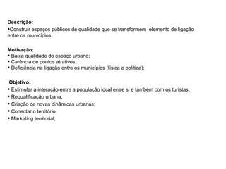 Descrição: Construir espaços públicos de qualidade que se transformem  elemento de ligação entre os municípios. Motivação: Baixa qualidade do espaço urbano; Carência de pontos atrativos; Deficiência na ligação entre os municípios (física e política); Objetivo: Estimular a interação entre a população local entre si e também com os turistas; Requalificação urbana; Criação de novas dinâmicas urbanas; Conectar o território; Marketing territorial; PROJETO 03: ESPACOS DE ENCONTRO MESA TEMATICA: QUALIDADE URBANA, INFRA-ESTRUTURA E PLANEJAMENTO 