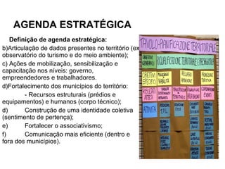 AGENDA ESTRATÉGICA Definição de agenda estratégica: Articulação de dados presentes no território (ex: observatório do turismo e do meio ambiente); Ações de mobilização, sensibilização e capacitação nos níveis: governo, empreendedores e trabalhadores. Fortalecimento dos municípios do território: - Recursos estruturais (prédios e equipamentos) e humanos (corpo técnico);  d) Construção de uma identidade coletiva (sentimento de pertença); e) Fortalecer o associativismo; f) Comunicação mais eficiente (dentro e fora dos municípios).  