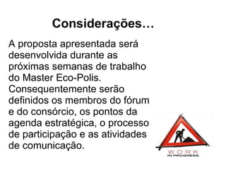 Considerações… A proposta apresentada será desenvolvida durante as próximas semanas de trabalho do Master Eco-Polis. Consequentemente serão definidos os membros do fórum e do consórcio, os pontos da agenda estratégica, o processo de participação e as atividades de comunicação. 