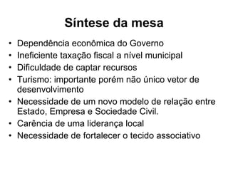 Síntese da mesa Dependência econômica do Governo Ineficiente taxação fiscal a nível municipal Dificuldade de captar recursos Turismo: importante porém não único vetor de desenvolvimento Necessidade de um novo modelo de relação entre Estado, Empresa e Sociedade Civil. Carência de uma liderança local Necessidade de fortalecer o tecido associativo 