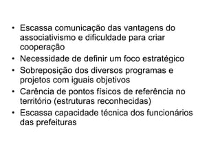 Escassa comunicação das vantagens do associativismo e dificuldade para criar cooperação Necessidade de definir um foco estratégico Sobreposição dos diversos programas e projetos com iguais objetivos Carência de pontos físicos de referência no território (estruturas reconhecidas) Escassa capacidade técnica dos funcionários das prefeituras  