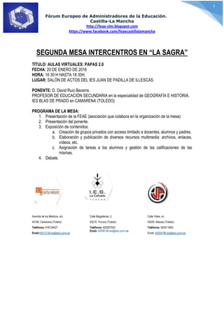 Fórum Europeo de Administradores de la Educación.
Castilla-La Mancha
http://feae-clm.blogspot.com
https://www.facebook.com/feaecastillalamancha
1
SEGUNDA MESA INTERCENTROS EN “LA SAGRA”
TÍTULO: AULAS VIRTUALES: PAPAS 2.0
FECHA: 20 DE ENERO DE 2016
HORA: 16 30 H HASTA 18 30H.
LUGAR: SALÓN DE ACTOS DEL IES JUAN DE PADILLA DE ILLESCAS.
PONENTE: D. David Ruiz Becerra.
PROFESOR DE EDUCACIÓN SECUNDARIA en la especialidad de GEOGRAFÍA E HISTORIA.
IES BLAS DE PRADO en CAMARENA (TOLEDO)
PROGRAMA DE LA MESA:
1. Presentación de la FEAE (asociación que colabora en la organización de la mesa)
2. Presentación del ponente.
3. Exposición de contenidos:
a. Creación de grupos privados con acceso limitado a docentes, alumnos y padres.
b. Elaboración y publicación de diversos recursos multimedia: archivos, enlaces,
vídeos, etc.
c. Asignación de tareas a los alumnos y gestión de las calificaciones de las
mismas.
4. Debate.
Avenida de los Médicos, s/n.
45180, Camarena (Toledo)
Teléfonos: 918134427
Email:45012128.ies@edu.jccm.es
Calle Magallanes, 2.
45210, Yuncos (Toledo)
Teléfonos: 925557923
Email: 45006189.ies@edu.jccm.es
Calle Yeles, sn.
45200, Illescas (Toledo)
Teléfonos: 925511800
Email: 45004788.ies@edu.jccm.es
 