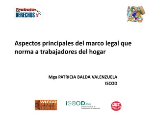 Aspectos principales del marco legal que
norma a trabajadores del hogar


           Mga PATRICIA BALDA VALENZUELA
                                   ISCOD
 