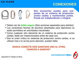 Deben ser de  doble seguro  (Dos acciones separadas para abrirlos) Los conectores hechos de aluminio (diseñados para alpinismo) no están permitidos en actividades industriales. Como cualquier otro elemento de un sistema de protección contra caídas, debe ser inspeccionados antes de cada uso. Son la unión crítica en sistemas de protección contra caídas, si se utilizan mal o no se les pone atención, pueden fallar. Son accesorios usados para unir partes de un sistema de protección contra caídas y mantenerlas juntas. Puede ser independiente o integral. NUNCA CONECTE DOS GANCHOS UNO AL OTRO, “ GANCHO A GANCHO” .  CONEXIONES 