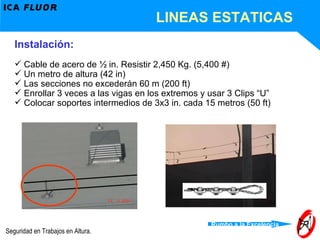 LINEAS ESTATICAS Instalación: Cable de acero de ½ in. Resistir 2,450 Kg. (5,400 #) Un metro de altura (42 in) Las secciones no excederán 60 m (200 ft) Enrollar 3 veces a las vigas en los extremos y usar 3 Clips “U” Colocar soportes intermedios de 3x3 in. cada 15 metros (50 ft) 