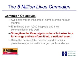 The 5 Million Lives Campaign

Campaign Objectives
─ Avoid five million incidents of harm over the next 24
months
─ Enroll more than 4,000 hospitals and their


communities in this work

─ Strengthen the Campaign’s national infrastructure


for change and transform it into a national asset

─ Raise the profile of the problem - and hospitals’
proactive response - with a larger, public audience
 