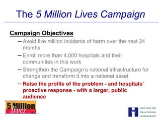 The 5 Million Lives Campaign

Campaign Objectives
─ Avoid five million incidents of harm over the next 24
months
─ Enroll more than 4,000 hospitals and their


communities in this work

─ Strengthen the Campaign’s national infrastructure for
change and transform it into a national asset
─ Raise the profile of the problem - and hospitals’
proactive response - with a larger, public
audience
 