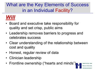 What are the Key Elements of Success


in an Individual Facility?

Will
• Board and executive take responsibility for
quality and set crisp, public aims
• Leadership removes barriers to progress and
celebrates success
• Clear understanding of the relationship between
cost and quality
• Honest, regular review of data
• Clinician leadership
• Frontline ownership (“hearts and minds”)
 