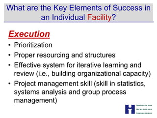 What are the Key Elements of Success in


an Individual Facility?

Execution
• Prioritization
• Proper resourcing and structures
• Effective system for iterative learning and
review (i.e., building organizational capacity)
• Project management skill (skill in statistics,
systems analysis and group process
management)
 