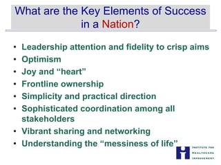 What are the Key Elements of Success


in a Nation?

•	 Leadership attention and fidelity to crisp aims

•	 Optimism
•	 Joy and “heart”
•	 Frontline ownership
•	 Simplicity and practical direction
•	 Sophisticated coordination among all
stakeholders
•	 Vibrant sharing and networking
• Understanding the “messiness of life”
 