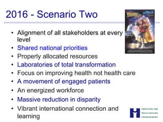 2016 - Scenario Two
• Alignment of all stakeholders at every


level

• Shared national priorities
• Properly allocated resources
• Laboratories of total transformation
• Focus on improving health not health care
• A movement of engaged patients
• An energized workforce
• Massive reduction in disparity
•	 Vibrant international connection and


learning

 
