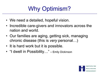 Why Optimism?

• We need a detailed, hopeful vision.
• Incredible care-givers and innovators across the
nation and world.
• Our families are aging, getting sick, managing
chronic disease (this is very personal…)
• It is hard work but it is possible.
• “I dwell in Possibility…” – Emily Dickinson
 