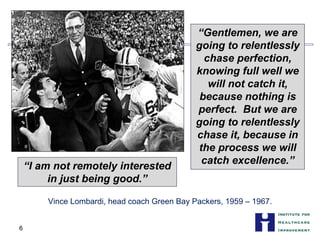 “Gentlemen, we are
going to relentlessly
chase perfection,
knowing full well we
will not catch it,
because nothing is
perfect. But we are
going to relentlessly
chase it, because in
the process we will
catch excellence.”
“I am not remotely interested
in just being good.”
Vince Lombardi, head coach Green Bay Packers, 1959 – 1967.
6
 