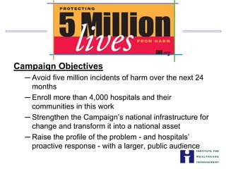 Campaign Objectives
─ Avoid five million incidents of harm over the next 24
months
─ Enroll more than 4,000 hospitals and their


communities in this work

─ Strengthen the Campaign’s national infrastructure for
change and transform it into a national asset
─ Raise the profile of the problem - and hospitals’
proactive response - with a larger, public audience
 