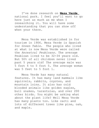 I’ve done research on Mesa Verde
national park. I feel you’ll want to go
here just as much as me when I
researching it. You will have some
understanding that you can show off
when your there.


    Mesa Verde was established in for
tourism in 1906. Mesa Verde is Spanish
for Green Table. The people who lived
at what is now Mesa Verde were called
the Ancestral Peubloans. The average
Peubloan lived to be 32-34 years old.
But 50% of all children never lived
past 5 years old! The average male was
5 foot 4 to 5 foot 5. The average woman
was 5 feet to 5 foot 1.
    Mesa Verde has many natural
features. It has many land mammals like
squirrels, rabbits, coyotes, and
mountain loins. It also has cold
blooded animals like golden eagles,
bull snakes, tarantulas, and over 200
other birds. You might be asking what
about the plant life? Well Mesa Verde
has many plants too. Like cacti and
lots of different trees like pine, oak,
and maple.
 