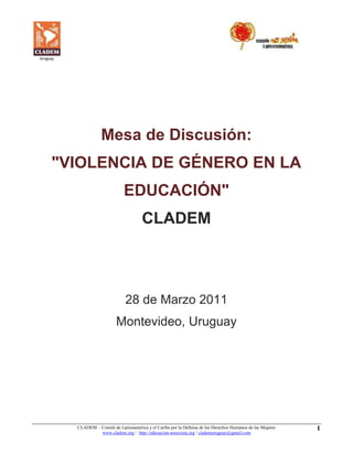 CLADEM – Comité de Latinoamérica y el Caribe por la Defensa de los Derechos Humanos de las Mujeres 
www.cladem.org / http://educacion-nosexista.org / clademuruguay@gmail.com 
1 
Mesa de Discusión: "VIOLENCIA DE GÉNERO EN LA EDUCACIÓN" CLADEM 28 de Marzo 2011 Montevideo, Uruguay  