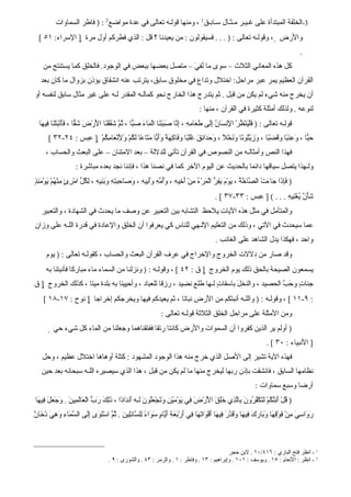 ‫3-الخلقة المبتدأة على غـيـر مـثـال سـابـق1 ، ومنها قولـه تعالى في عدة مواضع2 : ) فاطر السماوات‬
  ‫والرض ‪ ، ‬وقولـه تعالى : ) . . . فسيقولون : من يعيدنا ؟ قل : الذي فطركم أول مرة ‪ ] ‬السراء: ١٥ [‬
                                                                                                                                         ‫.‬
    ‫كل هذه المعاني الثلث – سوى ما ُف َ – متصل بعضها ببعض في الوجود. فالخلق كما يستنتج من‬
                                                      ‫ني‬
   ‫القرآن العظيم يمر عبر مراحل: اختلل وتداع في مخلوق سابق، يترتب عنه انشقاق يؤذن بزوال ما كان بعد‬
‫أن يخرج منه شيء لم يكن من قبل . ثم يتدرج هذا الخارج نحو كمالـه المقدر لـه على غير مثال سابق لنفسه أو‬
                                                                                     ‫لنوعه . ولذلك أمثلة كثيرة في القرآن ، منها :‬
  ‫قولـه تعالى : ) َلْ َنْ ُرْ ا ِن َا ُ َِى َ َا ِهِ ، ِ ّا َ َبْ َا الْ َا َ َ ّا ، ُ ّ َ َقْ َا ا َرْ َ َ ّا ، ََنْ َتْ َا ِي َا‬
   ‫ف ي ظ لْ س ن إل طع م إن صب ن م ء صب ثم شق ن لْ ض شق فأ ب ن ف ه‬
       ‫َ ّا ، َ ِ َ ًا َ َضْ ًا ، َ َيْ ُو ًا َ َخْ ً ، َ َ َا ِقَ ُلْ ًا َ َا ِ َ ً ََ ّا َ َا ًا َ ُمْ َ َنْ َا ِ ُمْ ‪ ] ‬عبس : ٤٢-٢٣ [‬
                           ‫حب وعنب وق ب وز ت ن ون ل وحد ئ غ ب وف كهة وأب مت ع لك و ِ ع مك‬
                                    ‫ل‬
      ‫فهذا النص وأمثالـه من النصوص في القرآن تأتي للدللة – بعد المتنان – على البعث والحساب ،‬
                     ‫ولـهذا يتصل سياقها دائما بالحديث عن اليوم الخر كما في نصنا هذا ، فإننا نجد بعده مباشرة :‬
‫) َِ َا َا َتْ ال ّا ّ ُ ، َوْ َ َ ِ ّ الْ َرْ ُ ِنْ َ ِي ِ ، َُ ّ ِ ََ ِي ِ ، َ َا ِ َ ِ ِ َ َ ِي ِ ، ِ ُ ّ امْ ِئٍ ِنْ ُمْ َوْ َ ِذٍ‬
  ‫فإذ ج ء ص خة ي م يفر م ء م أخ ه وأمه وأب ه وص حبته وبن ه لكل ر م ه ي مئ‬
                                                                                              ‫َأْ ٌ ُغْ ِي ِ . . . ( ] عبس : ٣٣-٧٣ [ .‬
                                                                                                                        ‫شني نه‬
   ‫والمتأمل في مثل هذه اليات يلحظ التشابه بين التعبير عن وصف ما يحدث في الشهادة ، والتعبير‬
‫عما سيحدث في التي ، وذلك من التعليم اللـهي للناس كي يعرفوا أن الخلق والعادة في قدرة اللـه على وزان‬
                                                                                              ‫واحد ، فهكذا يدل الشاهد على الغائب .‬
      ‫وقد صار من دللت الخروج والخراج في عرف القرآن البعث والحساب ، كقولـه تعالى : ) يوم‬
      ‫يسمعون الصيحة بالحق ذلك يوم الخروج ‪ ] ‬ق : ٢٤ [ ، وقولـه : ) ونزلنا من السماء ماء مباركا فأنبتنا به‬
‫جنا ٍ و َ ّ الحصيد ، والنخ َ باسقاتٍ لـها طلع نضيد ، رزقا للعباد ، وأحيينا به بلدة ميتا ، كذلك الخروج ‪ ] ‬ق‬
                                                                               ‫ل‬                ‫ت حب‬
    ‫: ٩-١١ [ ، وقولـه : ) واللـه أنبتكم من الرض نباتا ، ثم يعيدكم فيها ويخرجكم إخراجا ‪ ] ‬نوح : ٧١-٨١ [‬
                                                                 ‫ومن المثلة على مراحل الخلق الثلثة قولـه تعالى :‬
         ‫) أولم ير الذين كفروا أن السموات والرض كانتا رتقا ففتقناهما وجعلنا من الماء كل شيء حي ‪‬‬
                                                                                                                        ‫] النبياء : ٠٣ [ .‬
    ‫فهذه الية تشير إلى الصل الذي خرج منه هذا الوجود المشهود : كتلة أوهاها اختلل عظيم ، وحل‬
   ‫نظامها السابق ، فانشقت بإذن ربها ليخرج منها ما لم يكن من قبل ، هذا الذي سيصيره اللـه سبحانه بعد حين‬
                                                                                                                   ‫أرضا وسبع سماوات :‬
‫) ُلْ َ ِ ّ ُمْ َ َكْ ُ ُو َ ِاّ ِي ََقَ ا َرْ َ ِي يوْ َيْ ِ َ َجْ َُو َ لـه َن َا ًا ، َِكَ َ ّ الْ َاَ ِي َ . َ َ َ َ ِي َا‬
 ‫ق أئنك لت فر ن ب لذ خل لْ ض ف َ م ن وت عل ن أ د د ذل رب ع لم ن وجعل ف ه‬
‫رو سي م ف قه وب ر ف ه وقد ف ه أ و ته ف أ بع أي م سو ء ل س ئل ن ثم تو إل سم وه دخ ن‬
‫َ َا ِ َ ِنْ َوْ ِ َا َ َا َكَ ِي َا َ َ ّرَ ِي َا َقْ َا َ َا ِي َرْ َ َةِ َ ّا ٍ َ َا ً ِل ّا ِِي َ . ُ ّ اسْ َ َى َِى ال ّ َاءِ َ ِيَ ُ َا ٌ‬



                                                                                            ‫1 - انظر فتح الباري : ٦١٤/٠١ . لبن حجر‬
                                      ‫2 - انظر : النعام : ٥١ . ويوسف : ١٠١ . وإبراهيم : ٣١ . وفاطر : ١ . والزمر : ٣٤ . والشورى : ٩ .‬
 