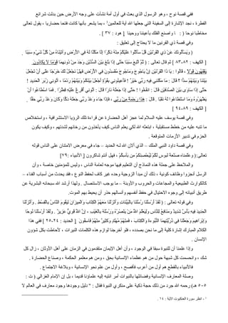 ‫ففي قصة نوح ، وهو الرسول الذي بعث في أول أمة نشأت على وجه الرض حين بدلت شرائع‬
‫الفطرة ، نجد الشارة إلى السفينة التي جعلها ال آية للعالمين3 ، بما يشعر بأنها كانت فتحا حضاريا ، يقول تعالى‬
                                                                ‫مخاطبا نوحا ) : ا واصنع الفلك بأعيننا ووحينا ‪ ] ‬هود : ٧٣ [ .‬
                                                                               ‫وفي قصة ذي القرنين ما ل يحتاج إلى تعليق :‬
 ‫) َ َسَُْو َكَ َنْ ِي ال َرْ َيْنِ ُلْ ََتُْوا ََيْ ُمْ ِنْ ُ ِكْ ًا ِ ّا َ ّ ّا َ ُ ِي ا َرْضِ َآ َيْ َا ُ ِنْ ُ ّ َيْءٍ َ َ ًا ‪‬‬
    ‫و ت ن ه م كل ش سبب‬                  ‫وي أل ن ع ذ ْق ن ق سأ ل عل ك م ه ذ ر إن مكن له ف لْ‬
        ‫] الكهف : ٢٨-٣٨ [ ثم قال تعالى : ) ُ ّ َ ّب َ َ َ ًا َ ّى ِ َا ََ َ َيْ َ ال ّ ّيْ ِ َ َ َ ِنْ ُو ِ ِ َا َوْ ًا َ َ َا ُو َ‬
        ‫ثم ات ع سبب حت إذ بلغ ب ن سد ن وجد م د نهم ق م ل يك د ن‬
  ‫ي قه ن ق ل ق ل ي ذ ْق ن ِن ي ج ج وم ج ج م سد ن ف لْ ض فه ن عل لك خ ج عل أ ت عل‬
  ‫َفْ َ ُو َ َوْ ً ، َاُوا : َا َا ال َرْ َيْنِ إ ّ َا ُو َ َ َا ُو َ ُفْ ِ ُو َ ِي ا َرْ ِ َ َلْ َجْ َ ُ َ َ َرْ ًا ََى َنْ َجْ َ َ‬
   ‫َيْ َ َا َ َيْ َ ُمْ س ّا ؟ َالَ : َا َ ّ َ ِي ِي ِ َ ّي َيْ ٌ ! ََ ِي ُو ِي ِق ّ ٍ َجْ َلْ َيْ َ ُمْ َ َيْ َ ُمْ َدْ ًا ، آ ُو ِي ُ َرَ الْ َ ِيدِ !‬
        ‫م مكنن ف ه رب خ ر فأع ن ن ب ُوة أ ع ب نك وب نه ر م ت ن زب حد‬                                                       ‫ب نن وب نه د ق‬
    ‫َ ّى ِ َا َا َى َي َ ال ّ َ َيْنِ َالَ : ان ُ ُوا ! َ ّى ِ َا َ ََ ُ َا ًا َا َ : آ ُو ِي ُفْ ِغْ ََيْ ِ ِطْ ًا . َ َا ا َ َا ُوا أنْ‬
      ‫فخ حت إذ جعله ن ر ق ل ت ن أ ر عل ه ق ر فم سْط ع َ‬                                               ‫حت إذ س و ب ْن صدف ق‬
     ‫َظْ َ ُو ُ َ َا اسْ َ َا ُوا َ ُ َقْ ًا . َالَ : َ َا َحْ َ ٌ ِنْ َ ّي ، َِ َا َا َ َعْ ُ َ ّي َ ََ ُ َ ّا َ َا َ َعْ ُ َ ّي َ ّا ‪‬‬
        ‫هذ ر مة م رب فإذ ج ء و د رب جعله دك وك ن و د رب حق‬                                   ‫ي هر ه وم تط ع له ن ب ق‬
                                                                                                                             ‫] الكهف : ٩٨-٤٩ [‬
 ‫وفي قصة يوسف عليه السلم لما عجز أهل الحضارة عن قراءة تلك الرؤيا الستشرافية ، واستخلص‬
       ‫ما تنبه عليه من خطط مستقبلية ، ابتعثه ال لكي يعلم الناس كيف يأخذون من رخائهم لشدتهم ، وكيف يكون‬
                                                                                                         ‫الحزم في تدبير الزمات المتوقعة .‬
       ‫وفي قصة داود النبي الملك – الذي ألن ال لـه الحديد – جاء في معرض المتنان على الناس قوله‬
                               ‫تعالى:) و َّمناه َنْع َ لبو ٍ َ ُمْ ِ ُحْ ِ َ َمْ ِن َأ ِ ُمْ ، فهل أنتم شاكرون ‪ ]‬النبياء :٩٧[‬
                                                                   ‫عل ص ة س لك لي صنك م ب سك‬
       ‫والملحظ على جملة هذه النماذج أن التعليم فيها موجه لعامة الناس ، وليس للمؤمنين خاصة ، وأن‬
‫الرسل أنجزوا وظائف كونية ، ذلك أن مبدأ الزوجية وحده غير كاف لحفظ النوع ، فقد يحدث من أسباب الفناء –‬
‫كالكوارث الطبيعية والمجاعات والحروب والوبئة – ما يوجب الستئصال . ولهذا أرشد ال سبحانه البشرية عن‬
                                      ‫طريق أنبيائه إلى وجوه الحتيال في حفظ أنفسهم وأنسالهم حذر أن يحيط بهم الموت.‬
‫وفي قوله تعالى : ) َ َدْ َرْ َلْ َا ُ َُ َا ِالْ َ ّ َاتِ ََنْ َلْ َا َ َ ُمْ الْ ِ َا َ َالْ ِي َانَ ِ َ ُو َ ال ّا ُ ِالْ ِسْطِ . ََنْ َلْ َا‬
 ‫وأ ز ن‬           ‫لق أ س ن رسلن ب بين وأ ز ن معه كت ب و م ز ليق م ن س ب ق‬
  ‫الْ َ ِيدَ ِي ِ َأْ ٌ َ ِي ٌ َ َ َا ِ ُ ِل ّا ِ َِ َعَْمَ ا ُ َنْ َنْ ُ ُ ُ َ ُ َُ ُ ِالْ َيْبِ ، ِ ّ ا َ َ ِ ّ َ ِي ٌ . َل َدْ َرْ َلْ َا ُو ًا‬
   ‫إن ّ قوي عز ز وَق أ س ن ن ح‬           ‫ل‬             ‫حد ف ه ب س شد د ومن فع ل ن س ولي ل ّ م ي صره ورسله ب غ‬
                                                                                     ‫ل‬
     ‫َِبْ َا ِيمَ َ َ َلْ َا ِي ُ ّ ّ ِ ِ َا ال ّ ُوء َ َالْ ِ َا َ ، َ ِنْ ُمْ ُهْ َدٍ َ َ ِي ٌ ِنْ ُمْ َا ِ ُو َ ‪ ] ‬الحديد : ٤٢-٥٢ [ ففي هذا‬
                                  ‫وإ ر ه وجع ن ف ذريتهم نب ة و كت ب فم ه م ت وكث ر م ه ف سق ن‬
   ‫الكلم المبارك إشارة كلية إلى ما نحن بصدده ، فلو أخرجنا لوازم هذه الكلمات النيرات ، لحاطت بكل شؤون‬
                                                                                                                                              ‫النسان .‬
‫وإذا علمنا أن للنبوة سبقا في الوجود ، وأن أهل اليمان متقدمون في الزمان على أهل الوثان ، زال كل‬
     ‫شك ، وانحسمت كل شبهة حول من هم عظماء النسانية بحق ، ومن هم معلمو الحكمة ، وصناع الحضارة .‬
              ‫فالنبياء بالقطع هم أول من أعرب فأفصح ، وأول من علم نحو النسانية ، وبلغة الجتماع .‬
  ‫وصلة المعارف النسانية وفضائِها بالنبوات أمر انتبه إليه علماؤنا قديما ، بل إن المام الغزالي ) ت :‬
                                                                      ‫ل‬
‫٥٠٥ هـ( رحمه ال جرد من ذلك حجة ذكية على منكري النبوة فقال : " دليل وجودها وجود معارف في العالم ل‬

                                                                                                                 ‫3 - انظر سورة العنكبوت الية : ٤١ .‬
 