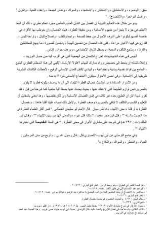 ‫1‬
    ‫سبق : الوضوء ، والستنشاق ، والستنثار ، والستنجاء ، والسواك ، وغسل الجمعة ، وإعفاء اللحية ، والفرق‬
                                                                                        ‫4‬
                                                                                            ‫، وغسل البراجم2 ، والنتضاح3 .‬
‫يبدو من خلل هذه التعاليم النبوية أن الفصل بين الشأن العام والخاص مجرد تحكم نظري ، ذلك أن البعد‬
     ‫الجتماعي جزء ل يتجزأ من مفهوم النسانية ، ومن حقيقة الفطرة ، فهذه الخصال وإن خوطب بها الفراد في‬
    ‫خاصة أنفسهم ليكونوا على أشرف الحوال من حفظ للصحة ، وإجمام للقلب ، وإصلح للبال ، وإراحة للبدن ،‬
      ‫فقد روعي فيها الغيار مراعاة ، ففي هذه الخصال من تحسين للهيئة ، وتجميل للصورة ، ما يبهج المخالطين‬
                              ‫والقرناء ، ويشيع التآلف والمحبة ، ويصقل الذوق الجتماعي ، ويرهف حواس الناس .‬
        ‫ألـيـس فـي هـذه الـتـهـذيـبات إخراج للنسان من الهمجية التي هي أقرب إليه مـن حـبـل الـوريـد ،‬
‫وإعلء لشأنه أن ينحط إلى حضيض وراء مدارك البهائم ؟ فلول الرشـاد اللهي إلى هـذا الـنـظام الفطري البديع‬
 ‫، الجامع بين فوائد نفسية وبدنية واجتماعية ، والهادي لفاق التمدن النساني الرفيع ، لخطأت الكائنات البشرية‬
                               ‫طريقها إلى النسانية ، وفي أحسن الحوال سيكون الجتماع النساني شرا ل بد منه .‬
        ‫ومن السرار المستفادة من أحاديث خصال الفطرة اليماء إلى أن ما يوصف بكونه فطريا ل يكون‬
     ‫بالضرورة من لوازم الطبيعة التي ل تنفك عنها ، بحيث يحدث عنها بصفة آلية حتمية كما شرحنا من قبل ، فقد‬
    ‫تقرر لدينا الن أن الطبع وحده غير كاف في إتيان الفضائل النسانية وإن كان يقتضيها ، وهذا يعني بالمقابل أن‬
       ‫التعليم والكسب والتكلف ل تنافي بالضرورة وصف الفطرة . ولجل ذلك فسواء علينا أقلنا هاهنا : » خصال‬
‫الفطرة « أو قلنا » سنن النبياء « فالمر سيان . قال المام أبو سليمان الخطابي ." فسر أكثر العلماء الفطرة في‬
     ‫هذا الحديث بالسنة "5 ، قال ابن حجر معقبا : " وكذا قال غيره ، والمعنى أنها من سنن النبياء "6 ، وقـال ابن‬
     ‫الملك ) ت : ٧٩٧ هـ( في شرحه على مشارق النوار في معنى الفطرة : " هي السنة الـقـديـمـة التي اختارها‬
                                                                                                                  ‫النبياء "7 .‬
       ‫وفي جامع الترمذي عن أبي أيوب النصاري قال : قال رسول ال ي : » أربع من سنن المرسلين :‬
                                                                               ‫الحياء ، والتعطر ، والسواك ، والنكاح «8 .‬




                                                     ‫1 - هو قسمة الشعر في المفرق ، وهو وسط الرأس . انظر فتح الباري : ٢٢٤/٠١ .‬
                                                                     ‫2 - البراجم عقد الصابع التي في ظهر الكف . نفسه : ٥١٤/٠١ .‬
                  ‫3 - مما فسر به النتضاح أن يأخذ المتطهر قليل من الماء فينضح به مذاكيره بعد الوضوء نفيا للوسواس . نفسه : ٥١٤/٠١.‬
                                                                                                  ‫4 - انظر فتح الباري : ٦١٤/٠١ .‬
                                                               ‫5 - معالم السنن : ٧٢/٤ . والحديث المقصود هو حديث خصال الفطرة .‬
                                                                                                       ‫6 - فتح الباري : ٩٣٣/٠١ .‬
                 ‫7 - مبارق الزهار في شرح مشارق النوار:٩٠١/٢. بعناية خليل الميس . ط ١/ ٦٠٤١ هـ - ٦٨٩١ م . دار القلم ، بيروت.‬
    ‫8 - كتاب النكاح ، باب ما جاء في فضل التزويج والحث عليه ، قال الترمذي : حديث أبي أيوب حديث حسن غريب . وهذا الحديث عند أحمد‬
                                                                                               ‫في مسنده مع اختلف في الترتيب .‬
 