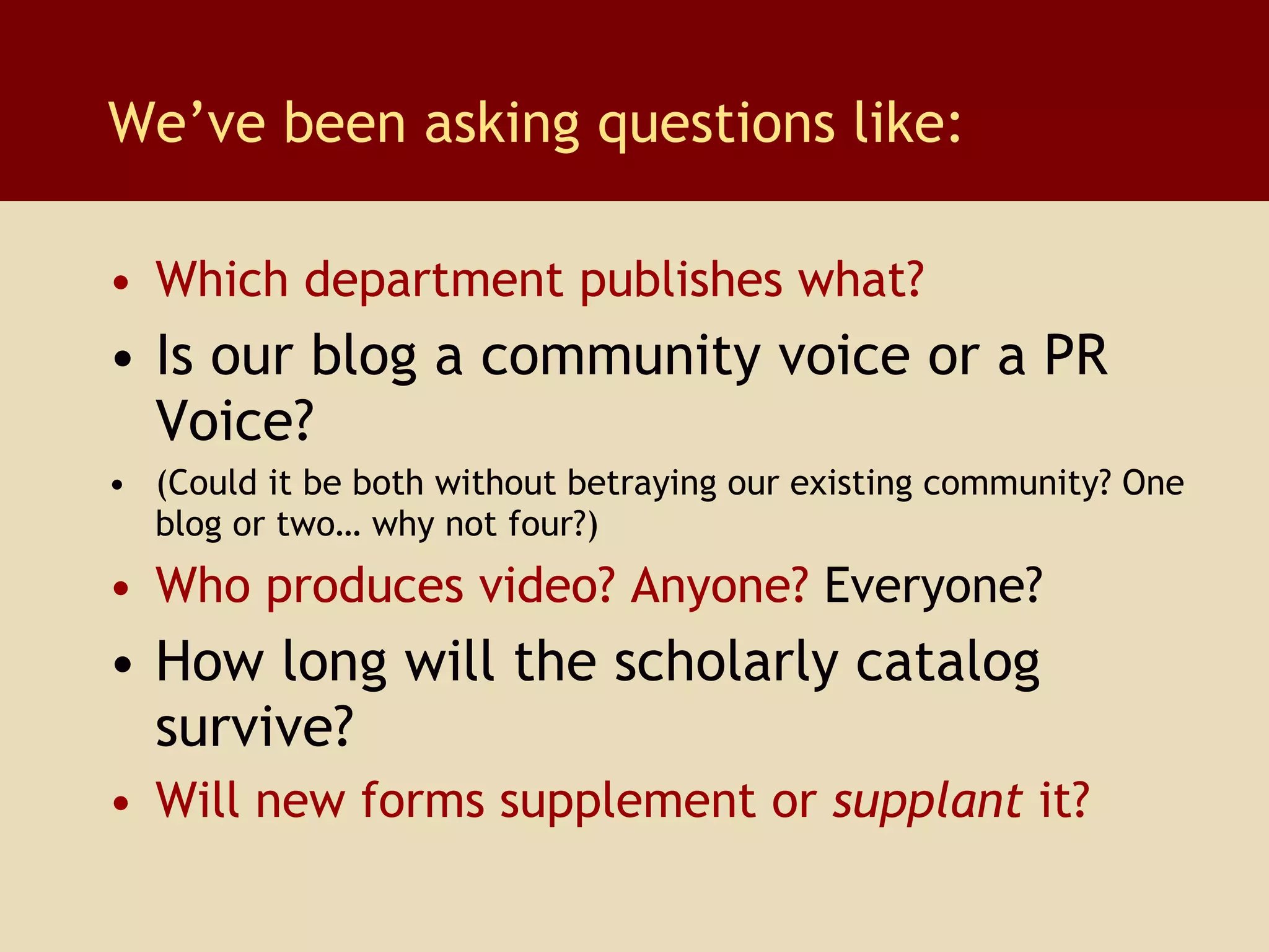 Which department publishes what? Is our blog a community voice or a   PR Voice?  (Could it be both without betraying our existing community? One blog or two… why not four?) Who produces video? Anyone?  Everyone? How long will the scholarly catalog survive? Will new forms supplement or  supplant  it? We’ve been asking questions like: 