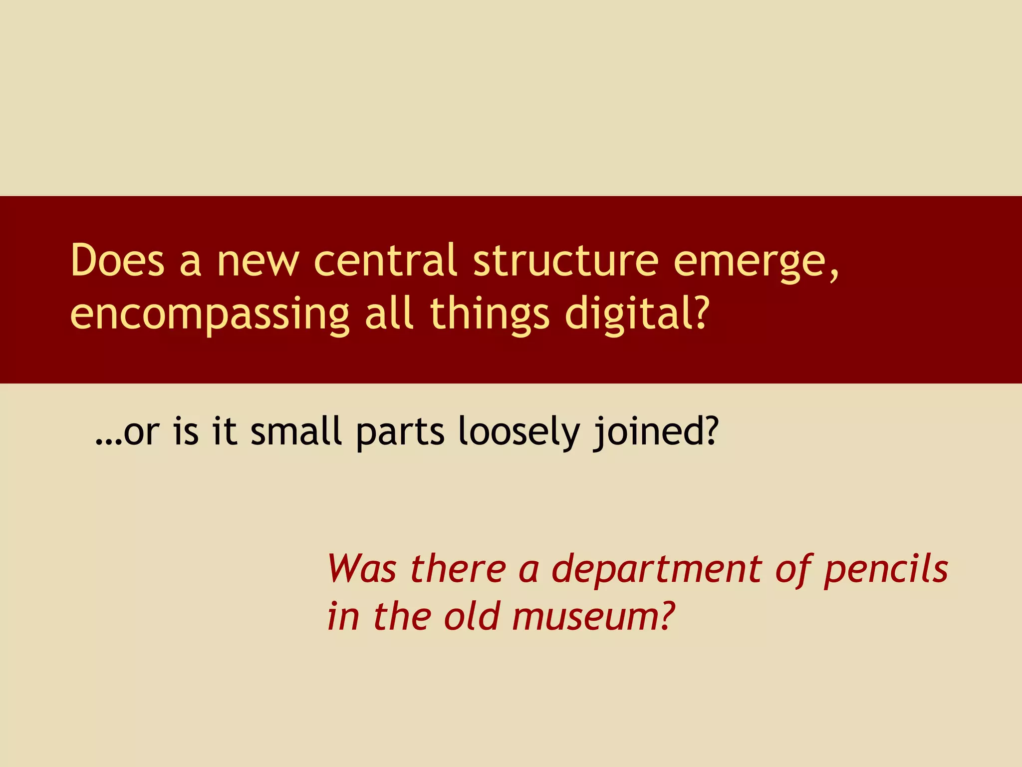 Does a new central structure emerge, encompassing all things digital? Was there a department of pencils in the old museum? … or is it small parts loosely joined? 