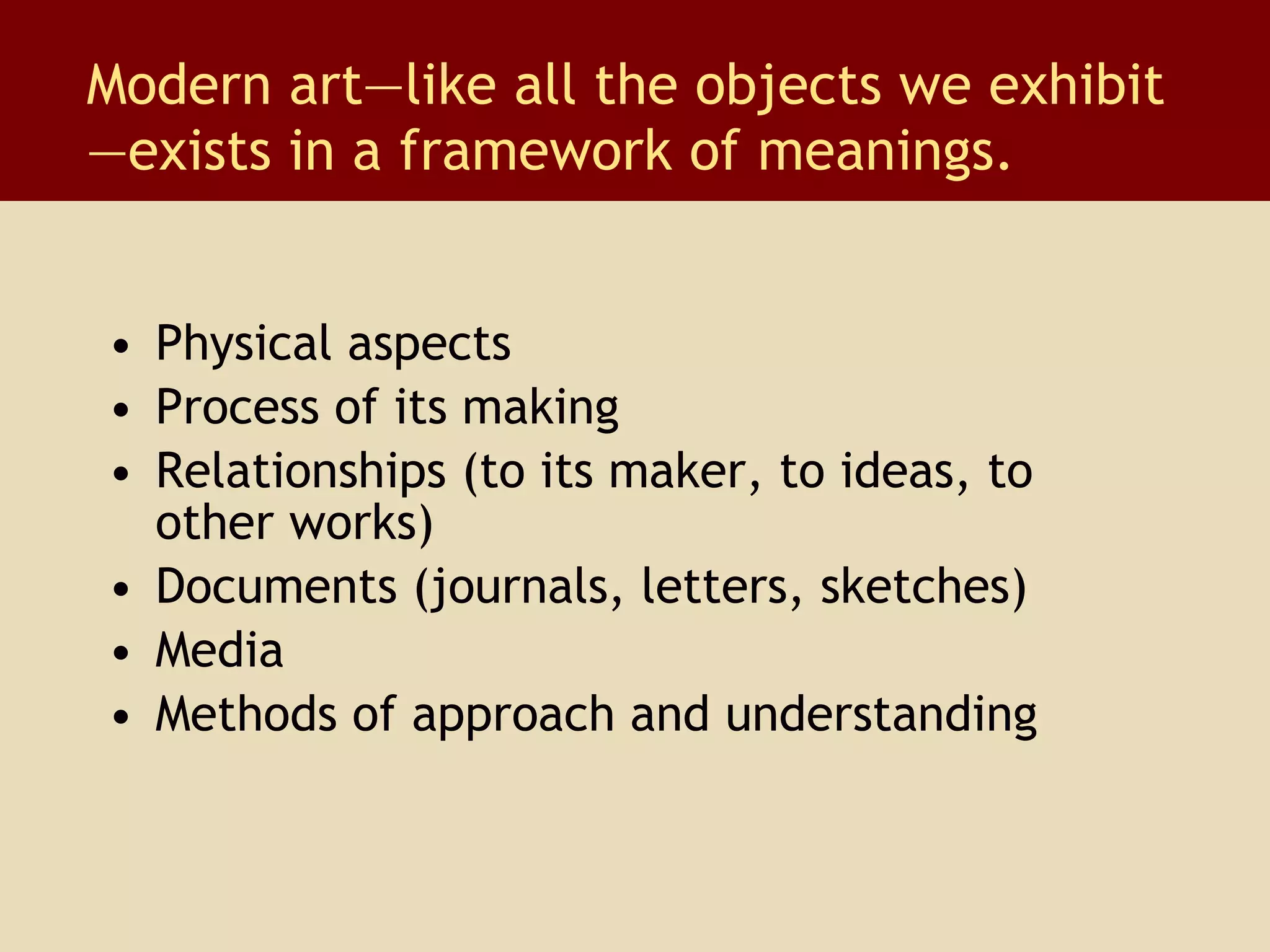 Physical aspects Process of its making Relationships (to its maker, to ideas, to other works) Documents (journals, letters, sketches) Media Methods of approach and understanding Modern art—like all the objects we exhibit —exists in a framework of meanings. 
