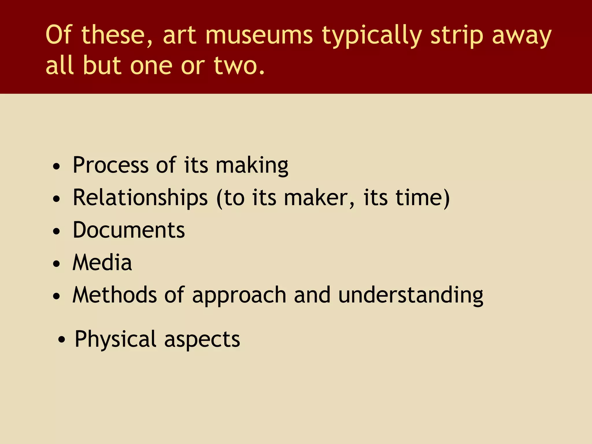Of these, art museums typically strip away all but one or two. Process of its making Relationships (to its maker, its time) Documents Media Methods of approach and understanding Physical aspects 