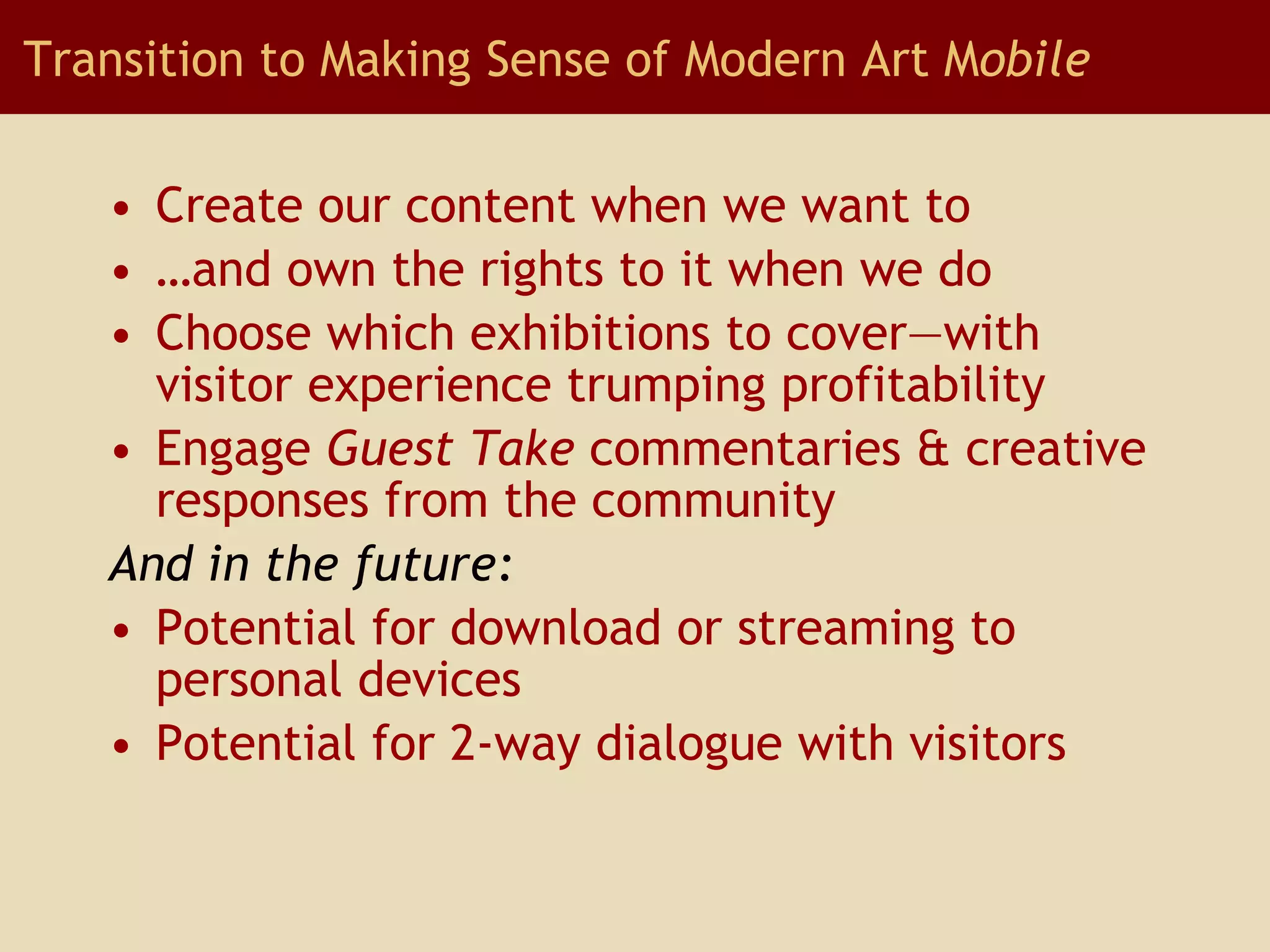 Create our content when we want to … and own the rights to it when we do Choose which exhibitions to cover—with visitor experience trumping profitability Engage  Guest Take  commentaries & creative responses from the community And in the future: Potential for download or streaming to personal devices Potential for 2-way dialogue with visitors Transition to Making Sense of Modern Art M obile 
