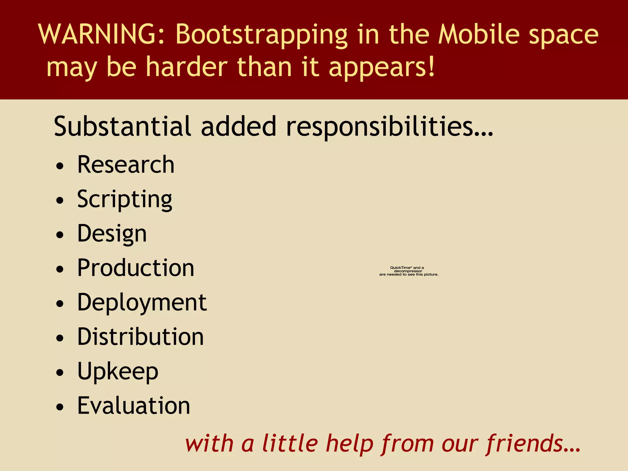 Research Scripting Design Production Deployment Distribution Upkeep Evaluation WARNING: Bootstrapping in the Mobile space  may be harder than it appears! with a little help from our friends… Substantial added responsibilities… 